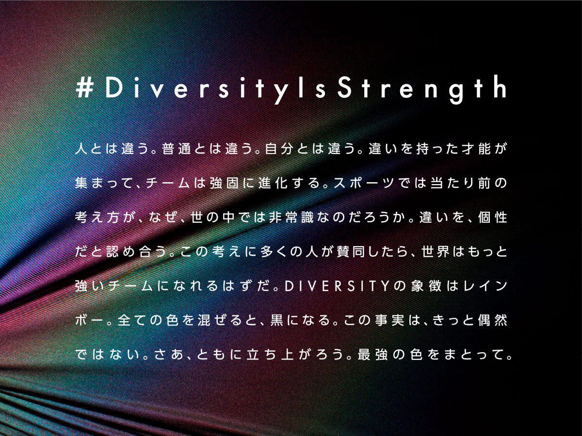 #DiversityIsStrength メッセージ:人とは違う。普通とは違う。自分とは違う。違いを持った才能が集まって、チームは強固に進化する。スポーツでは当たり前の考え方が、なぜ、世の中では非常識なのだろうか。違いを、個性だと認め合う。この考えに多くの人が賛同したら、世界はもっと強いチームになれるはずだ。DIVERSITYの象徴はレインボー。全ての色を混ぜると、黒になる。この事実は、きっと偶然ではない。さあ、ともに立ち上がろう。最強の色をまとって。