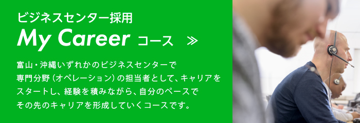 ビジネスセンター採用 My Career コース:富山、松山、長崎、沖縄いずれかのビジネスセンターで専門分野(オペレーション、損害サービス)の担当者として、キャリアをスタートし、経験を積みながら自分のペースでその先のキャリアを形成していくコースです。